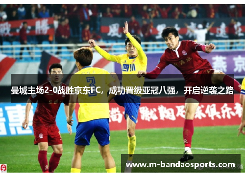 曼城主场2-0战胜京东FC，成功晋级亚冠八强，开启逆袭之路
